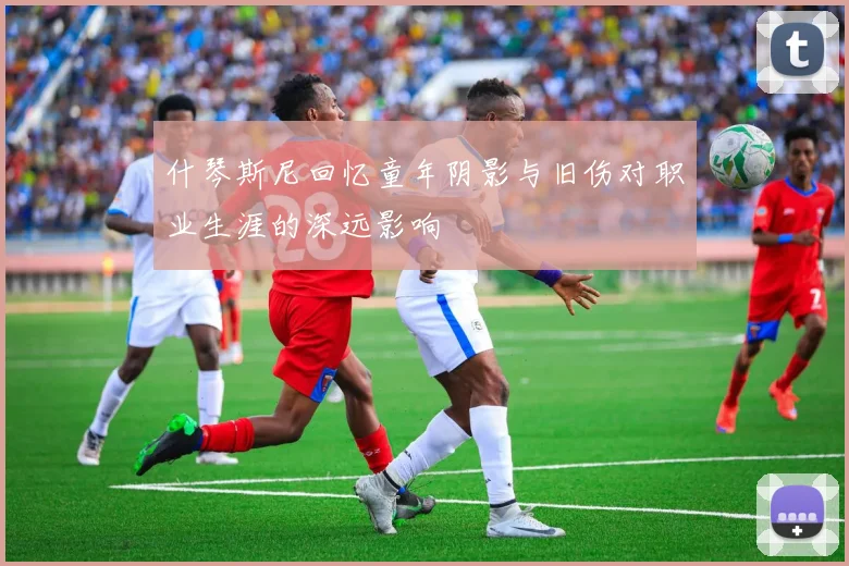 什琴斯尼回忆童年阴影与旧伤对职业生涯的深远影响