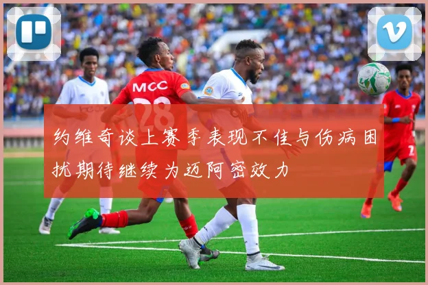 约维奇谈上赛季表现不佳与伤病困扰期待继续为迈阿密效力