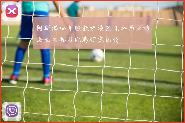 阿斯揭秘年轻教练埃里克加西亚的成长之路与比赛研究热情