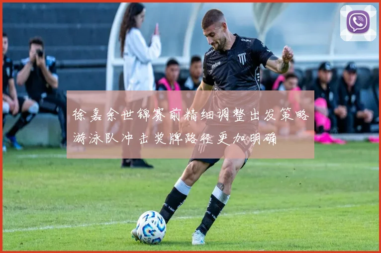 徐嘉余世锦赛前精细调整出发策略游泳队冲击奖牌路径更加明确