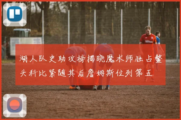 湖人队史助攻榜揭晓魔术师独占鳌头科比紧随其后詹姆斯位列第五