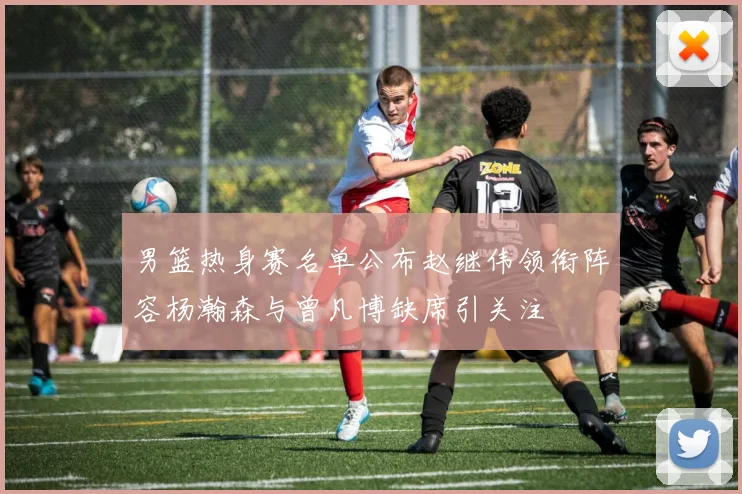 男篮热身赛名单公布赵继伟领衔阵容杨瀚森与曾凡博缺席引关注