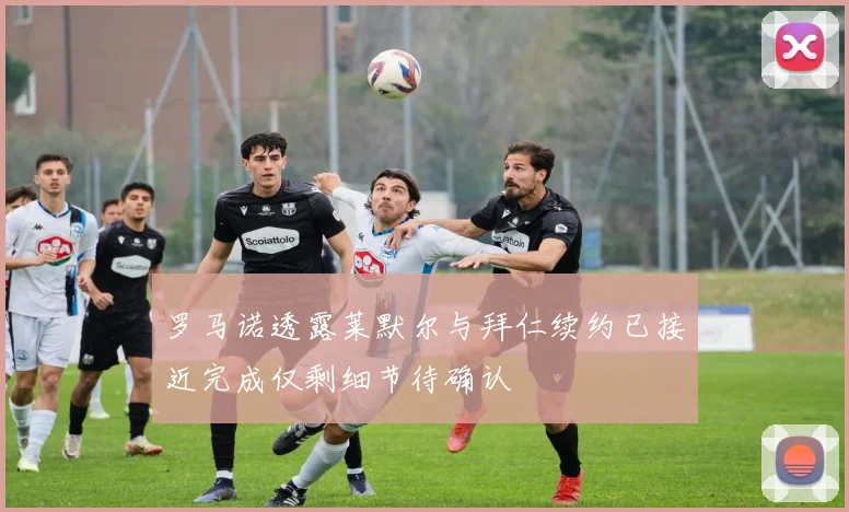罗马诺透露莱默尔与拜仁续约已接近完成仅剩细节待确认