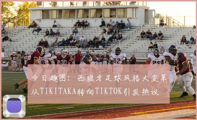 今日趣图：西班牙足球风格大变革从TIKITAKA转向TIKTOK引发热议
